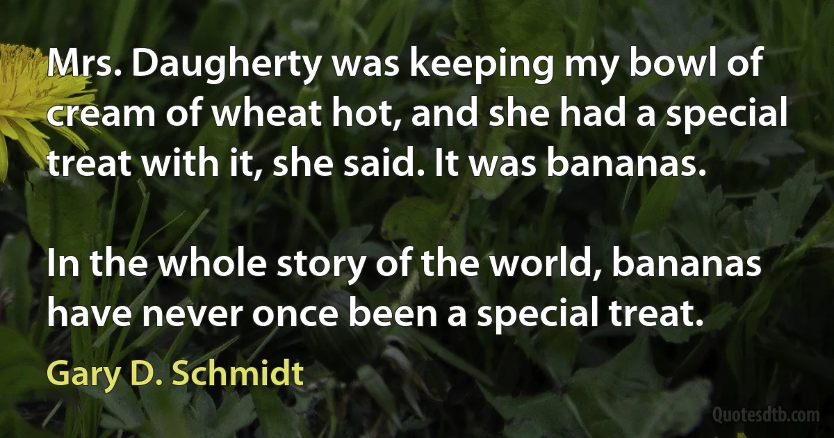 Mrs. Daugherty was keeping my bowl of cream of wheat hot, and she had a special treat with it, she said. It was bananas.

In the whole story of the world, bananas have never once been a special treat. (Gary D. Schmidt)