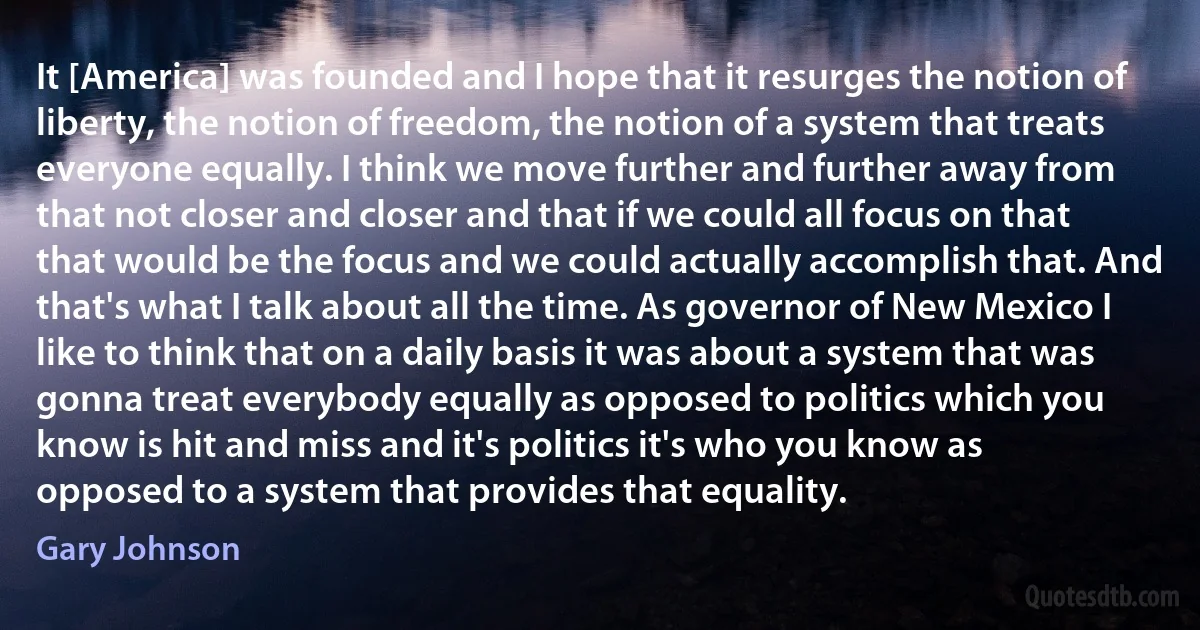 It [America] was founded and I hope that it resurges the notion of liberty, the notion of freedom, the notion of a system that treats everyone equally. I think we move further and further away from that not closer and closer and that if we could all focus on that that would be the focus and we could actually accomplish that. And that's what I talk about all the time. As governor of New Mexico I like to think that on a daily basis it was about a system that was gonna treat everybody equally as opposed to politics which you know is hit and miss and it's politics it's who you know as opposed to a system that provides that equality. (Gary Johnson)