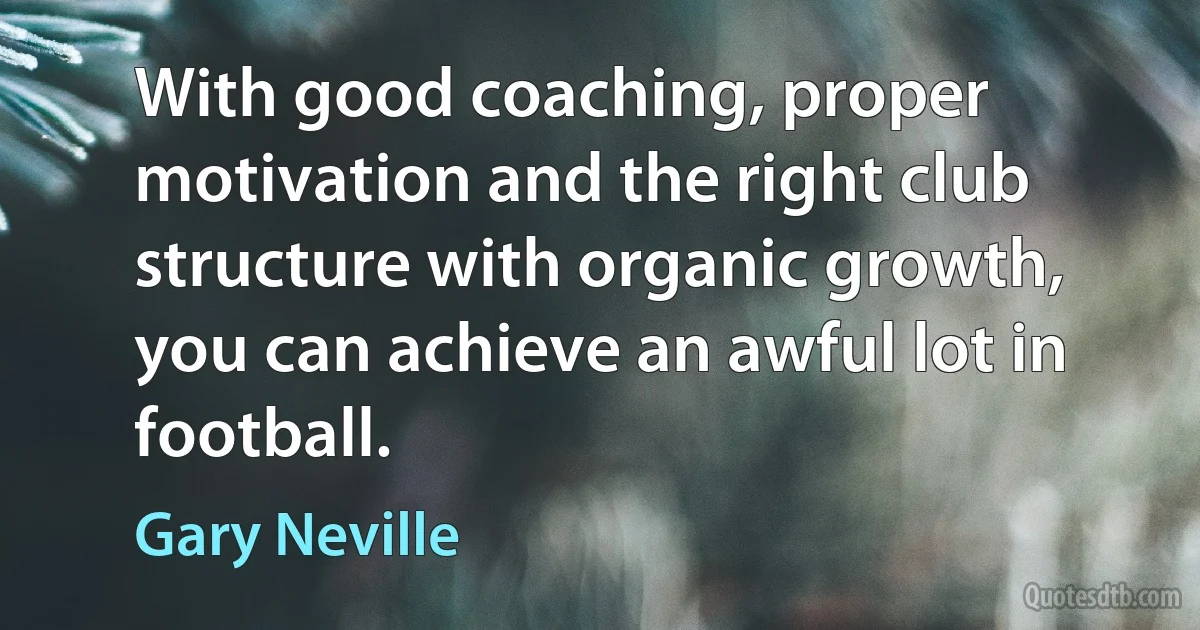 With good coaching, proper motivation and the right club structure with organic growth, you can achieve an awful lot in football. (Gary Neville)