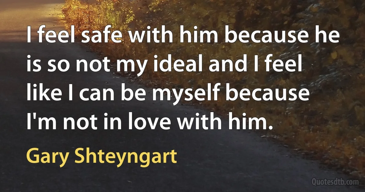 I feel safe with him because he is so not my ideal and I feel like I can be myself because I'm not in love with him. (Gary Shteyngart)