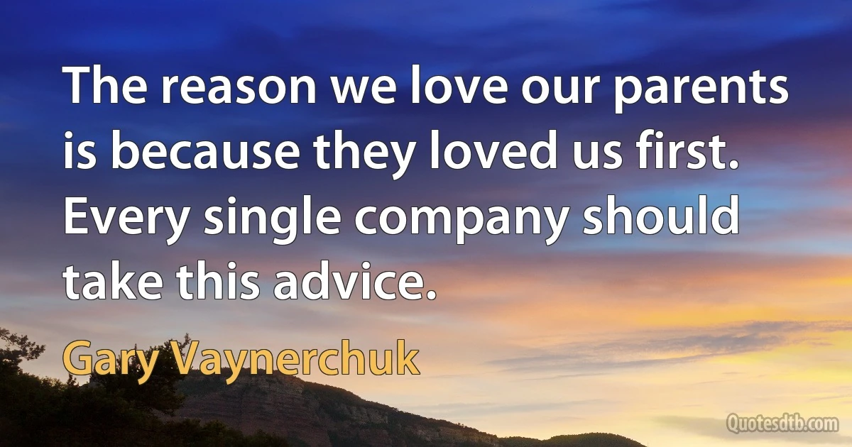 The reason we love our parents is because they loved us first. Every single company should take this advice. (Gary Vaynerchuk)