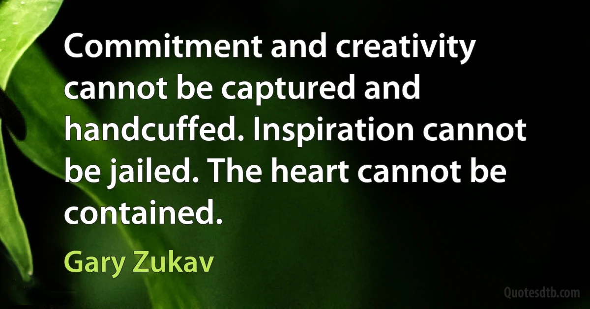 Commitment and creativity cannot be captured and handcuffed. Inspiration cannot be jailed. The heart cannot be contained. (Gary Zukav)