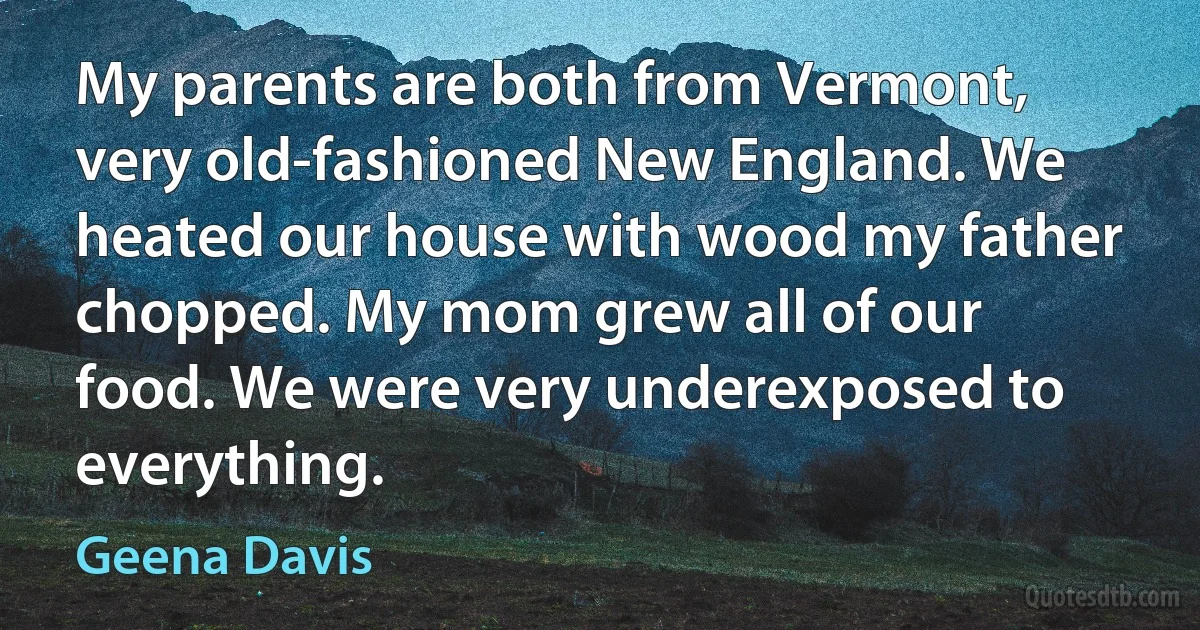 My parents are both from Vermont, very old-fashioned New England. We heated our house with wood my father chopped. My mom grew all of our food. We were very underexposed to everything. (Geena Davis)