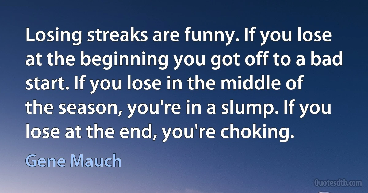 Losing streaks are funny. If you lose at the beginning you got off to a bad start. If you lose in the middle of the season, you're in a slump. If you lose at the end, you're choking. (Gene Mauch)