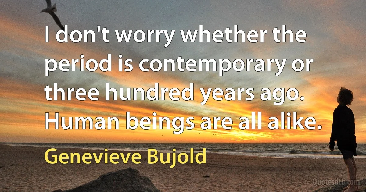 I don't worry whether the period is contemporary or three hundred years ago. Human beings are all alike. (Genevieve Bujold)