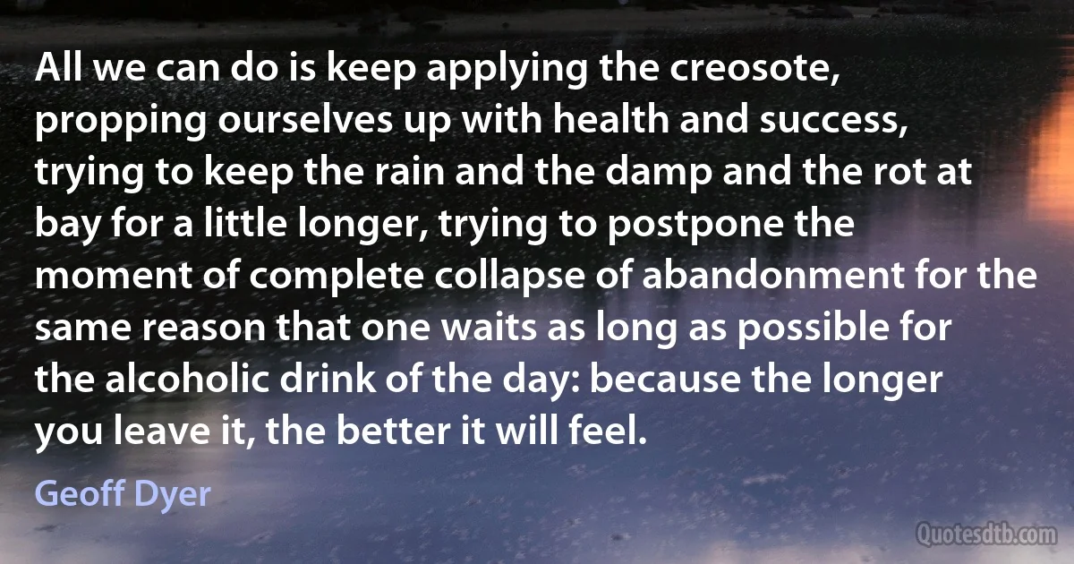 All we can do is keep applying the creosote, propping ourselves up with health and success, trying to keep the rain and the damp and the rot at bay for a little longer, trying to postpone the moment of complete collapse of abandonment for the same reason that one waits as long as possible for the alcoholic drink of the day: because the longer you leave it, the better it will feel. (Geoff Dyer)