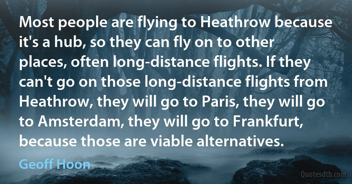 Most people are flying to Heathrow because it's a hub, so they can fly on to other places, often long-distance flights. If they can't go on those long-distance flights from Heathrow, they will go to Paris, they will go to Amsterdam, they will go to Frankfurt, because those are viable alternatives. (Geoff Hoon)