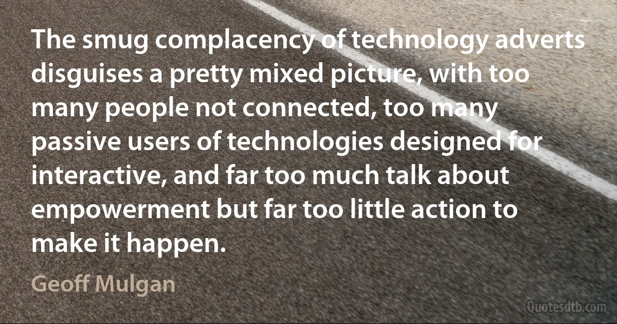 The smug complacency of technology adverts disguises a pretty mixed picture, with too many people not connected, too many passive users of technologies designed for interactive, and far too much talk about empowerment but far too little action to make it happen. (Geoff Mulgan)