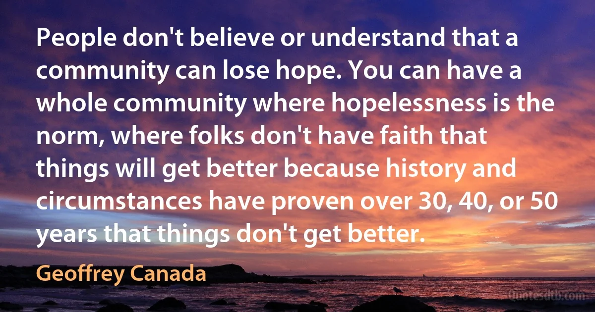 People don't believe or understand that a community can lose hope. You can have a whole community where hopelessness is the norm, where folks don't have faith that things will get better because history and circumstances have proven over 30, 40, or 50 years that things don't get better. (Geoffrey Canada)