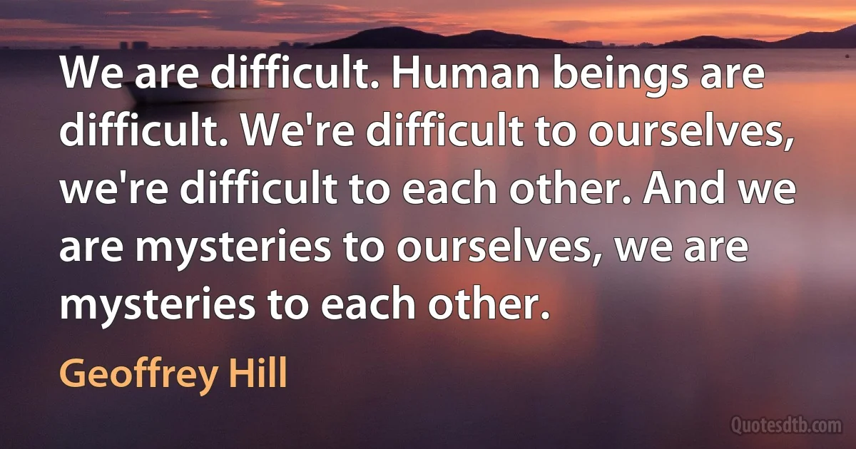 We are difficult. Human beings are difficult. We're difficult to ourselves, we're difficult to each other. And we are mysteries to ourselves, we are mysteries to each other. (Geoffrey Hill)