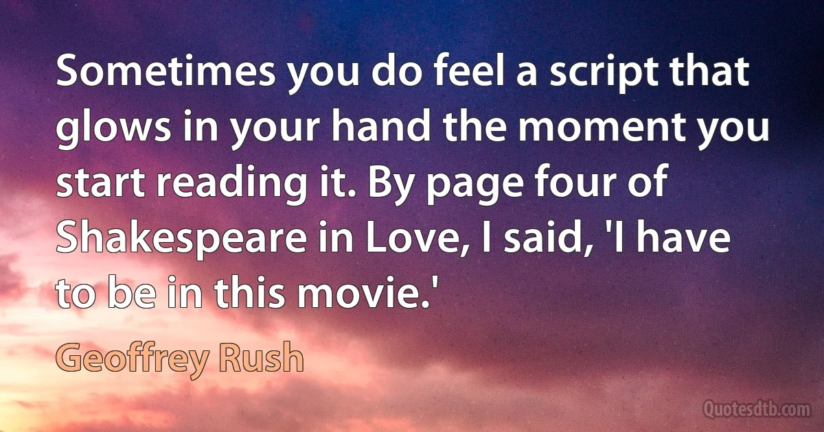 Sometimes you do feel a script that glows in your hand the moment you start reading it. By page four of Shakespeare in Love, I said, 'I have to be in this movie.' (Geoffrey Rush)