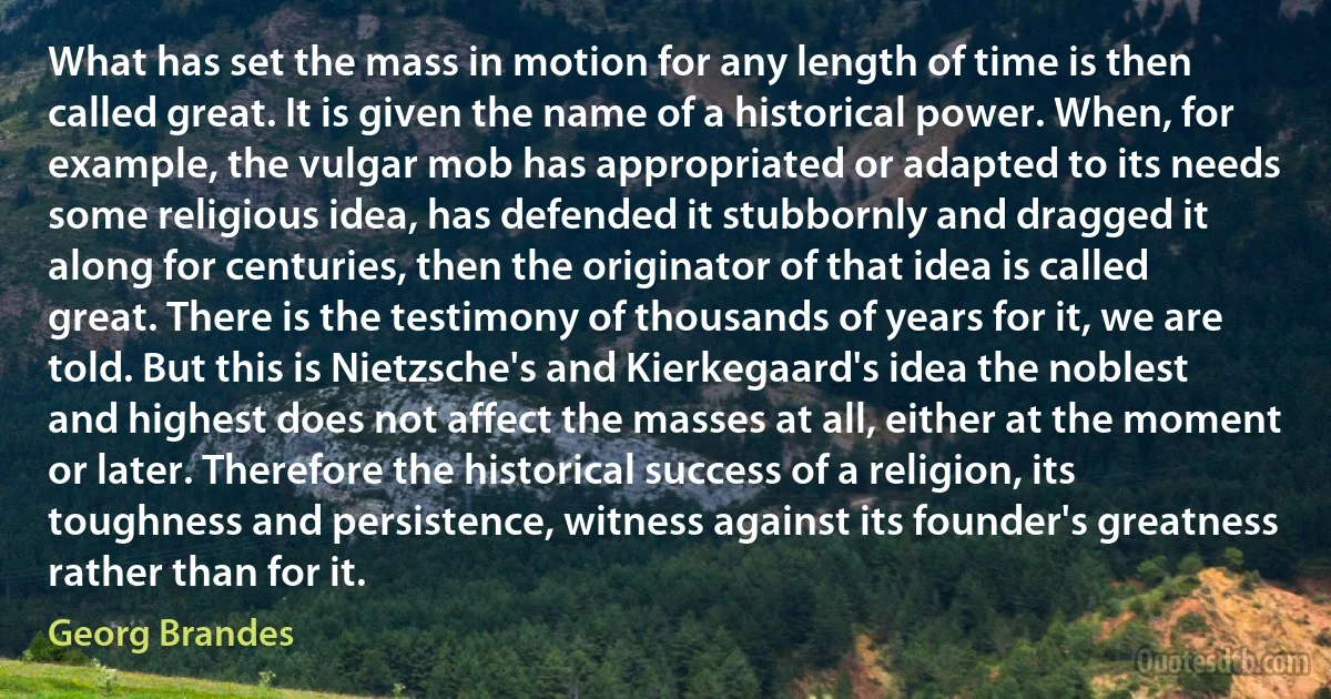 What has set the mass in motion for any length of time is then called great. It is given the name of a historical power. When, for example, the vulgar mob has appropriated or adapted to its needs some religious idea, has defended it stubbornly and dragged it along for centuries, then the originator of that idea is called great. There is the testimony of thousands of years for it, we are told. But this is Nietzsche's and Kierkegaard's idea the noblest and highest does not affect the masses at all, either at the moment or later. Therefore the historical success of a religion, its toughness and persistence, witness against its founder's greatness rather than for it. (Georg Brandes)