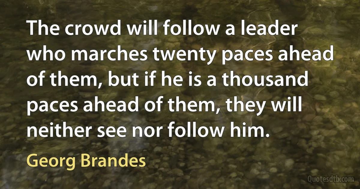 The crowd will follow a leader who marches twenty paces ahead of them, but if he is a thousand paces ahead of them, they will neither see nor follow him. (Georg Brandes)