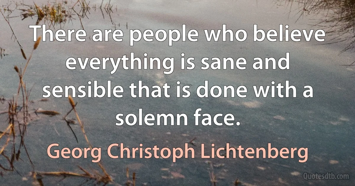 There are people who believe everything is sane and sensible that is done with a solemn face. (Georg Christoph Lichtenberg)