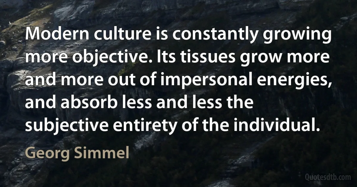 Modern culture is constantly growing more objective. Its tissues grow more and more out of impersonal energies, and absorb less and less the subjective entirety of the individual. (Georg Simmel)