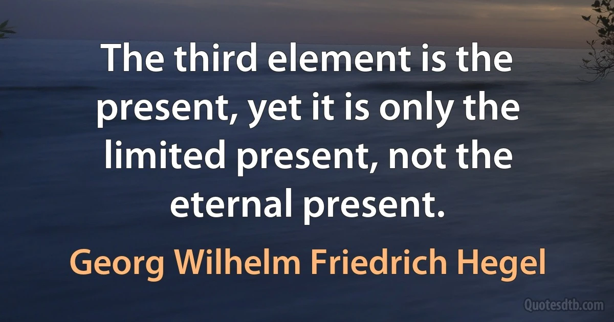 The third element is the present, yet it is only the limited present, not the eternal present. (Georg Wilhelm Friedrich Hegel)