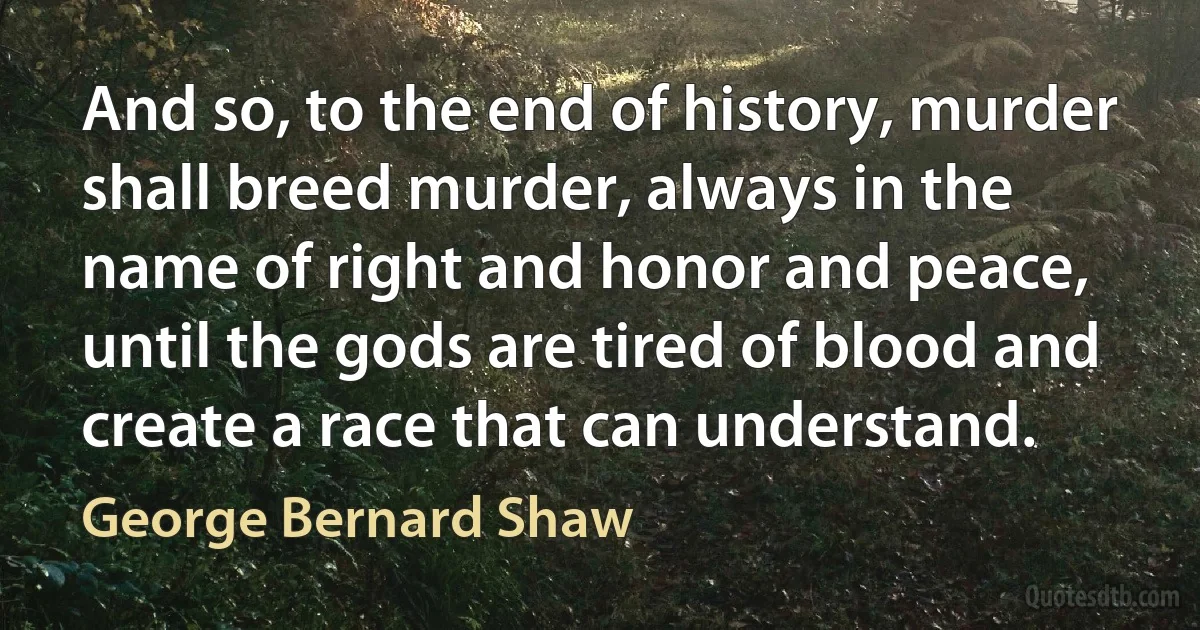 And so, to the end of history, murder shall breed murder, always in the name of right and honor and peace, until the gods are tired of blood and create a race that can understand. (George Bernard Shaw)