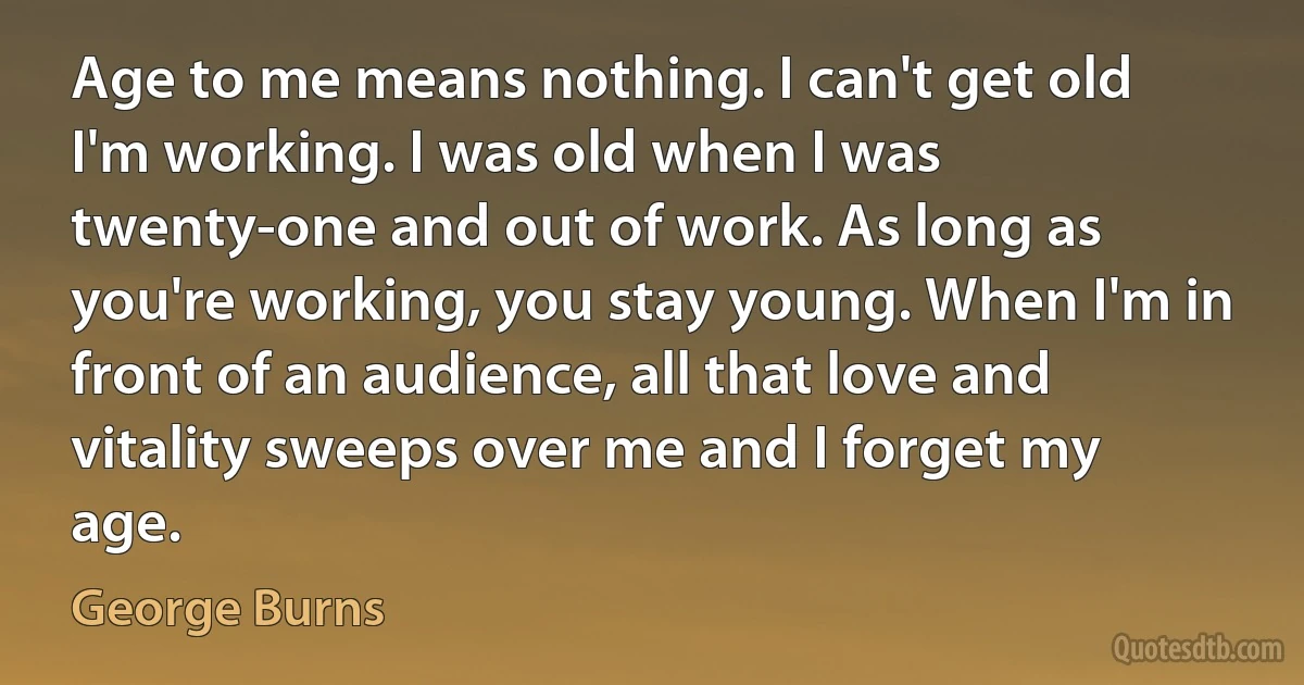 Age to me means nothing. I can't get old I'm working. I was old when I was twenty-one and out of work. As long as you're working, you stay young. When I'm in front of an audience, all that love and vitality sweeps over me and I forget my age. (George Burns)