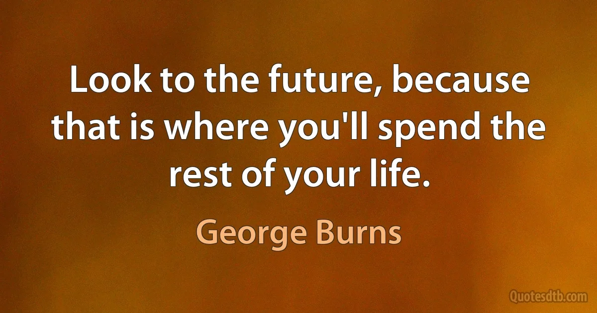 Look to the future, because that is where you'll spend the rest of your life. (George Burns)