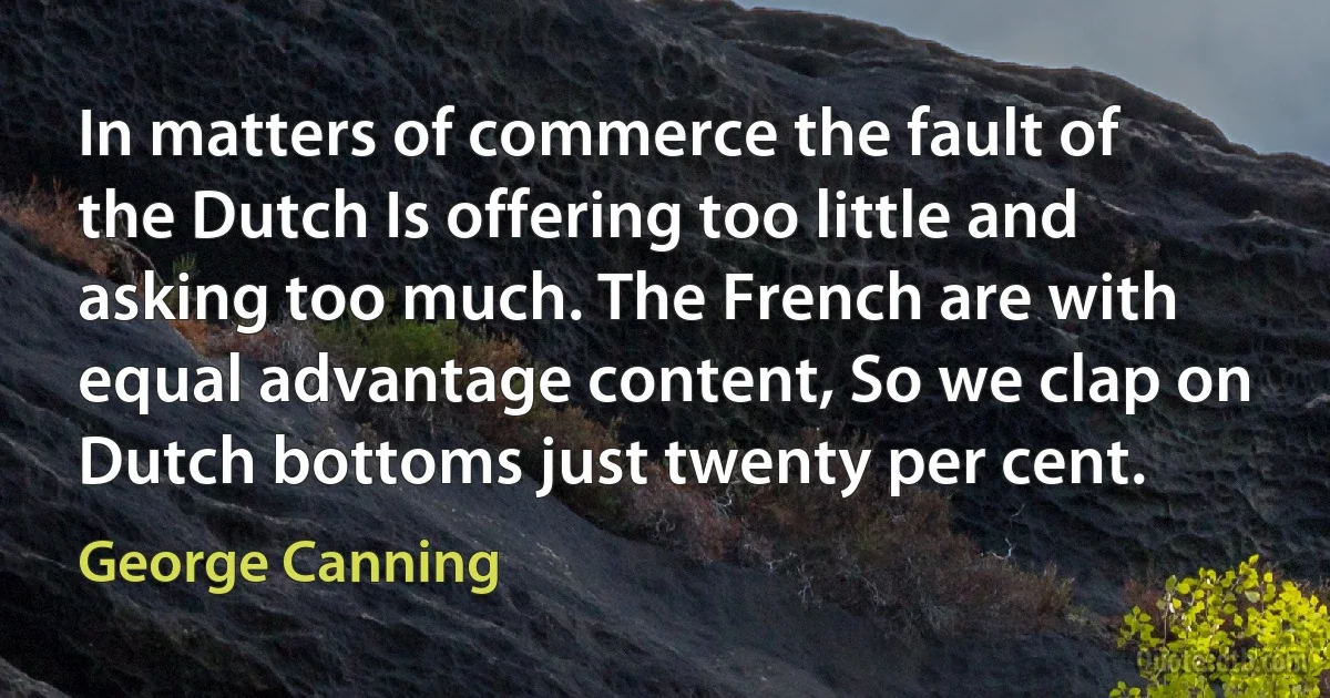 In matters of commerce the fault of the Dutch Is offering too little and asking too much. The French are with equal advantage content, So we clap on Dutch bottoms just twenty per cent. (George Canning)