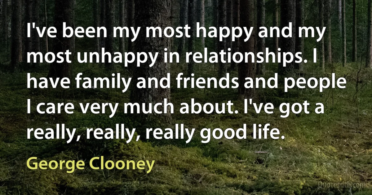 I've been my most happy and my most unhappy in relationships. I have family and friends and people I care very much about. I've got a really, really, really good life. (George Clooney)