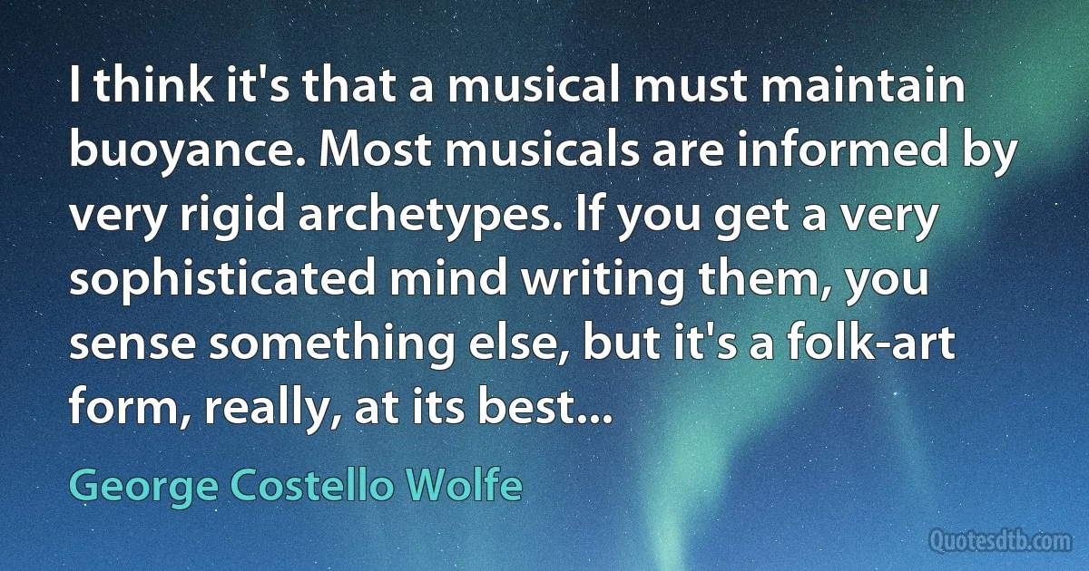 I think it's that a musical must maintain buoyance. Most musicals are informed by very rigid archetypes. If you get a very sophisticated mind writing them, you sense something else, but it's a folk-art form, really, at its best... (George Costello Wolfe)