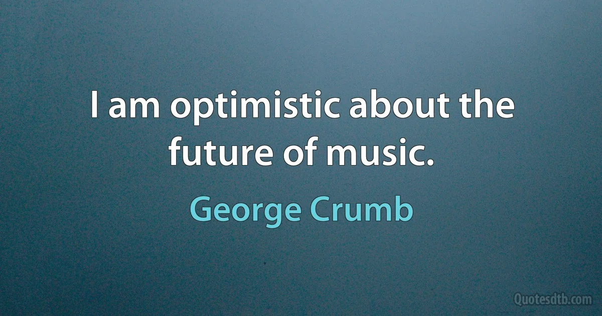 I am optimistic about the future of music. (George Crumb)