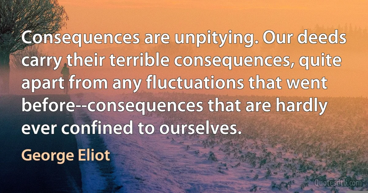 Consequences are unpitying. Our deeds carry their terrible consequences, quite apart from any fluctuations that went before--consequences that are hardly ever confined to ourselves. (George Eliot)