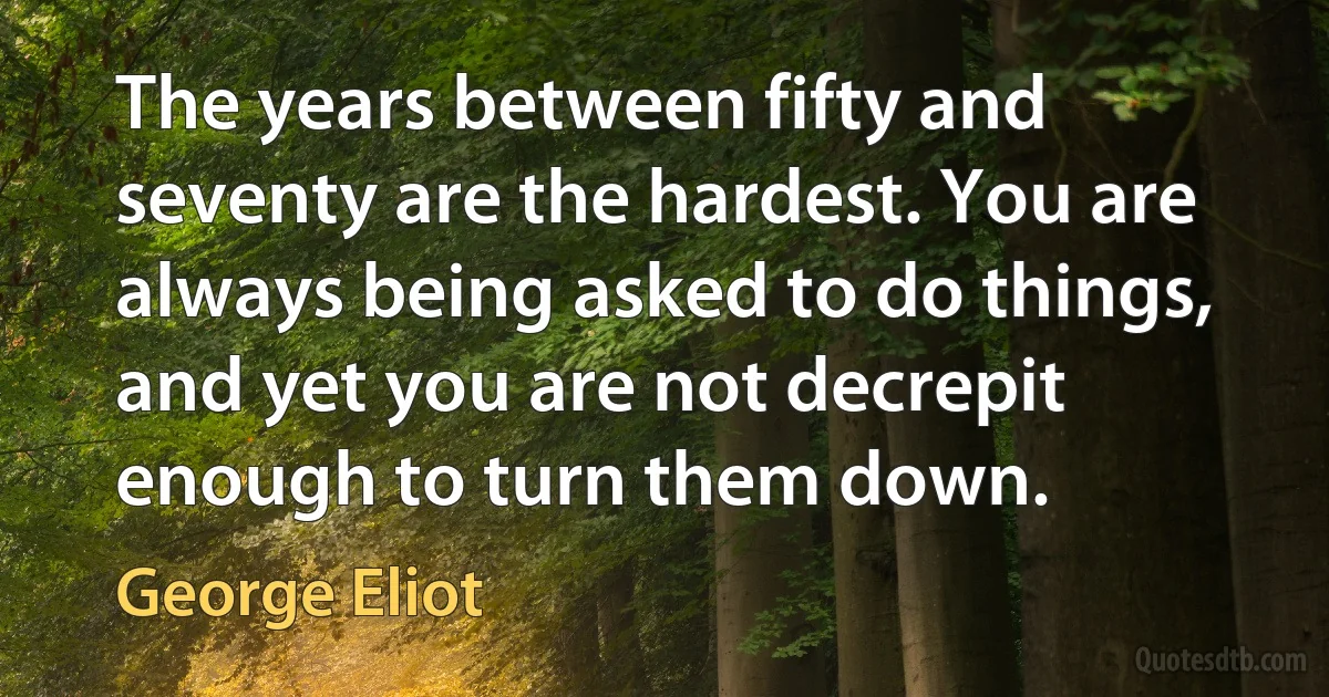 The years between fifty and seventy are the hardest. You are always being asked to do things, and yet you are not decrepit enough to turn them down. (George Eliot)