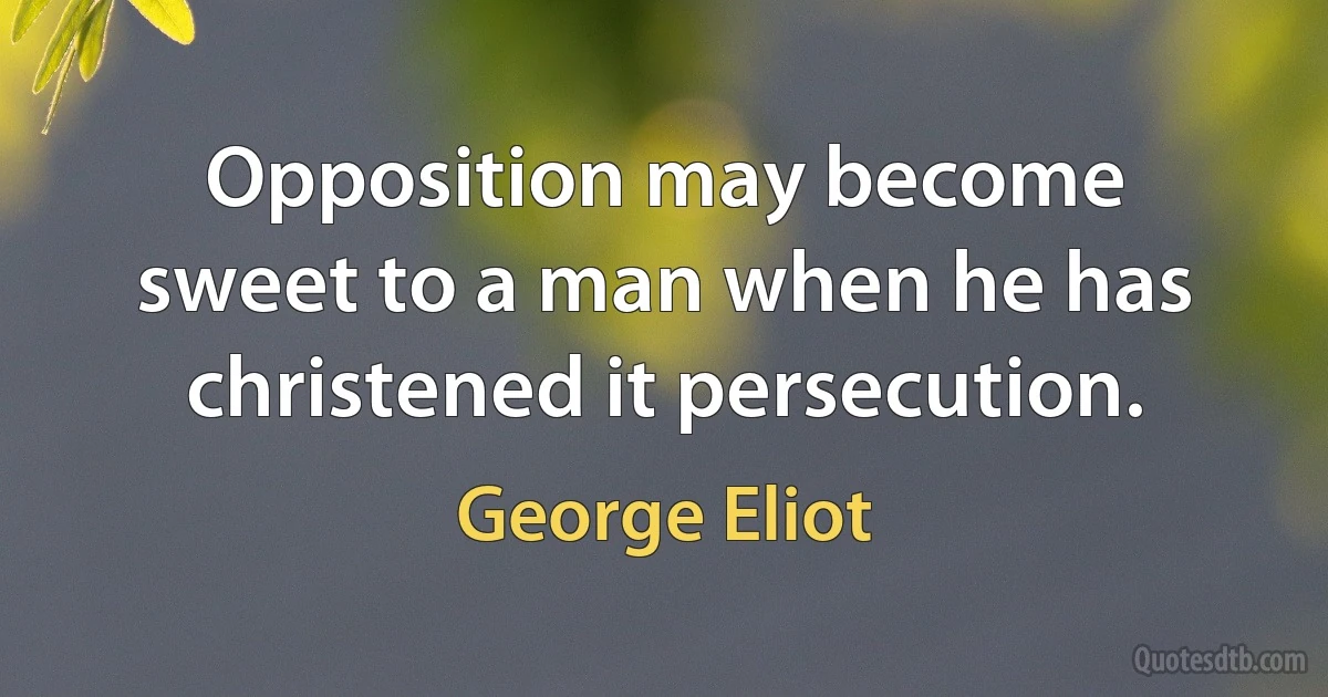 Opposition may become sweet to a man when he has christened it persecution. (George Eliot)