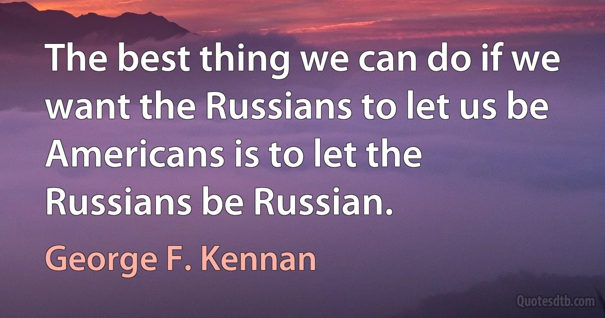 The best thing we can do if we want the Russians to let us be Americans is to let the Russians be Russian. (George F. Kennan)