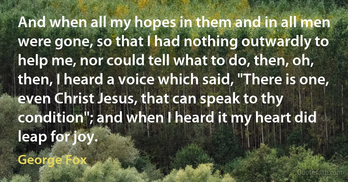 And when all my hopes in them and in all men were gone, so that I had nothing outwardly to help me, nor could tell what to do, then, oh, then, I heard a voice which said, "There is one, even Christ Jesus, that can speak to thy condition"; and when I heard it my heart did leap for joy. (George Fox)