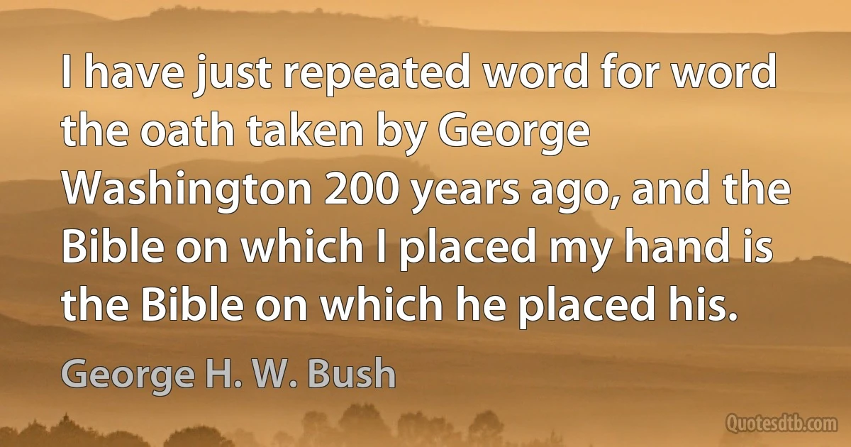 I have just repeated word for word the oath taken by George Washington 200 years ago, and the Bible on which I placed my hand is the Bible on which he placed his. (George H. W. Bush)