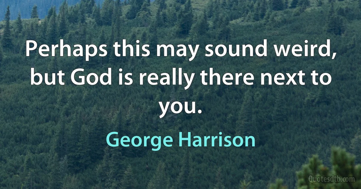 Perhaps this may sound weird, but God is really there next to you. (George Harrison)