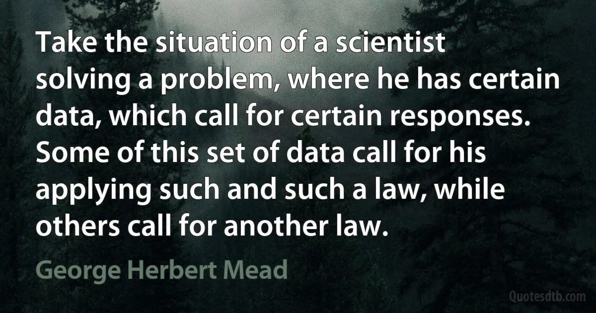 Take the situation of a scientist solving a problem, where he has certain data, which call for certain responses. Some of this set of data call for his applying such and such a law, while others call for another law. (George Herbert Mead)