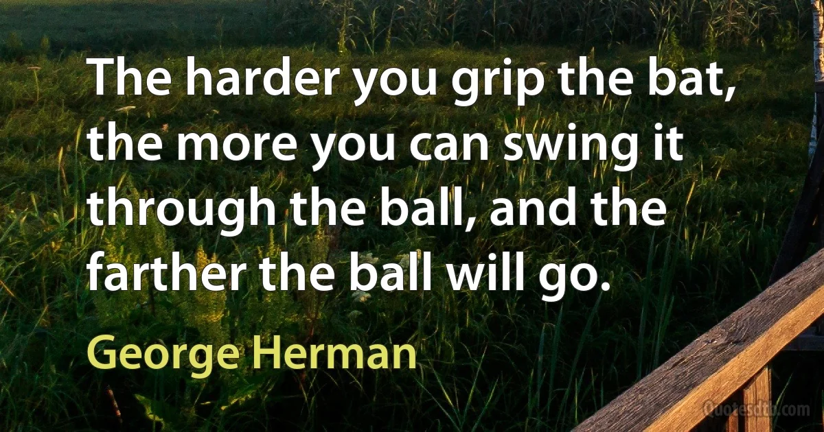 The harder you grip the bat, the more you can swing it through the ball, and the farther the ball will go. (George Herman)