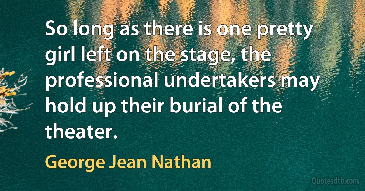 So long as there is one pretty girl left on the stage, the professional undertakers may hold up their burial of the theater. (George Jean Nathan)