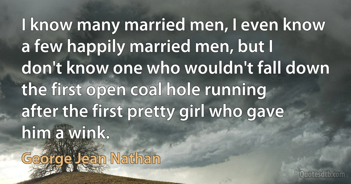 I know many married men, I even know a few happily married men, but I don't know one who wouldn't fall down the first open coal hole running after the first pretty girl who gave him a wink. (George Jean Nathan)