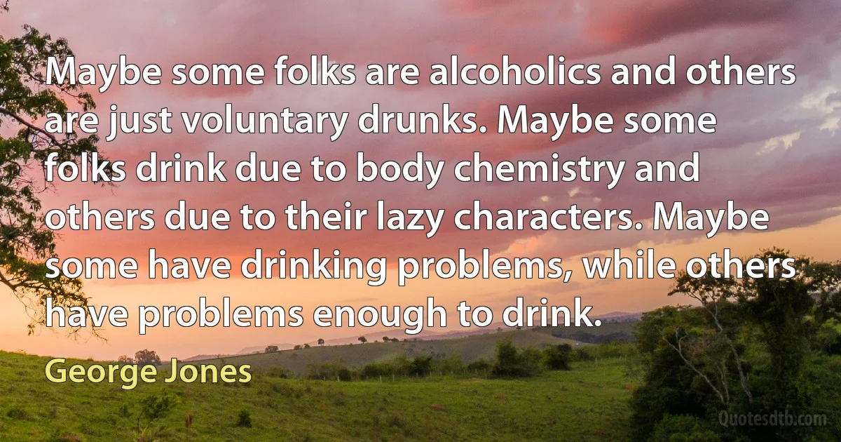 Maybe some folks are alcoholics and others are just voluntary drunks. Maybe some folks drink due to body chemistry and others due to their lazy characters. Maybe some have drinking problems, while others have problems enough to drink. (George Jones)