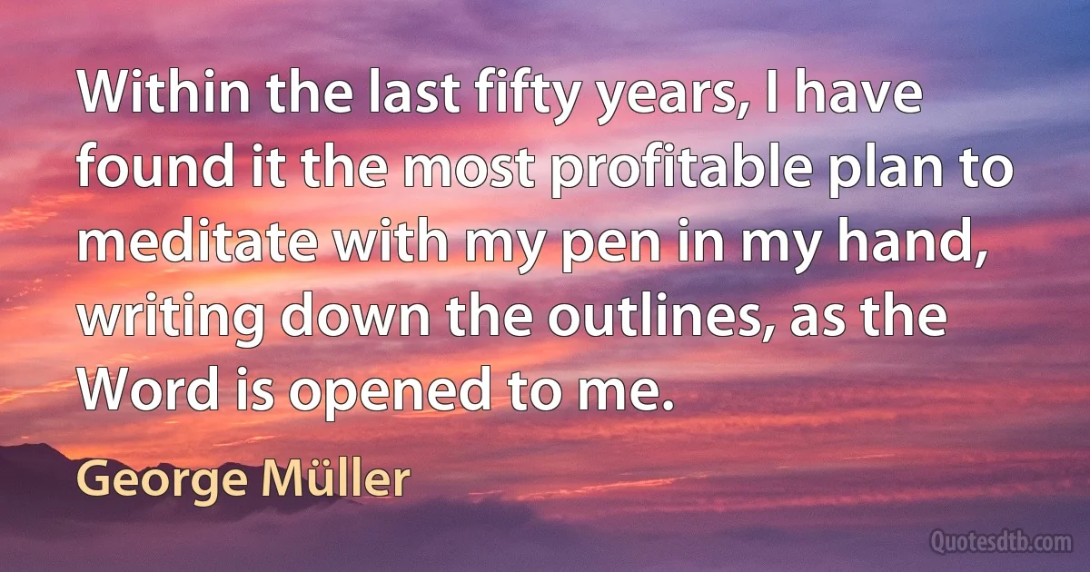 Within the last fifty years, I have found it the most profitable plan to meditate with my pen in my hand, writing down the outlines, as the Word is opened to me. (George Müller)