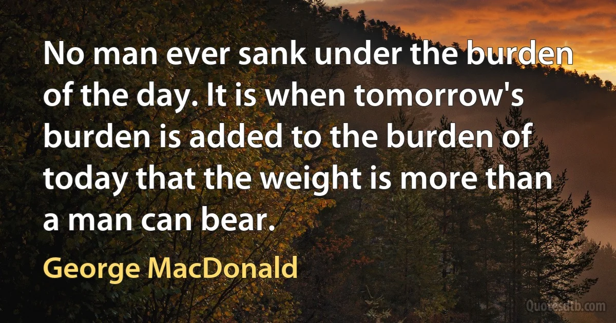 No man ever sank under the burden of the day. It is when tomorrow's burden is added to the burden of today that the weight is more than a man can bear. (George MacDonald)