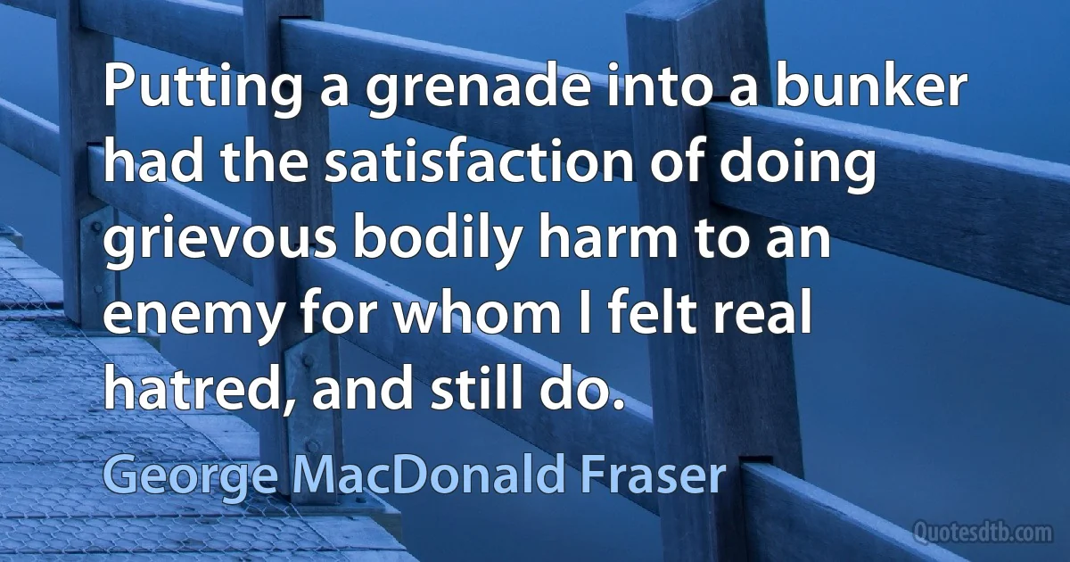 Putting a grenade into a bunker had the satisfaction of doing grievous bodily harm to an enemy for whom I felt real hatred, and still do. (George MacDonald Fraser)