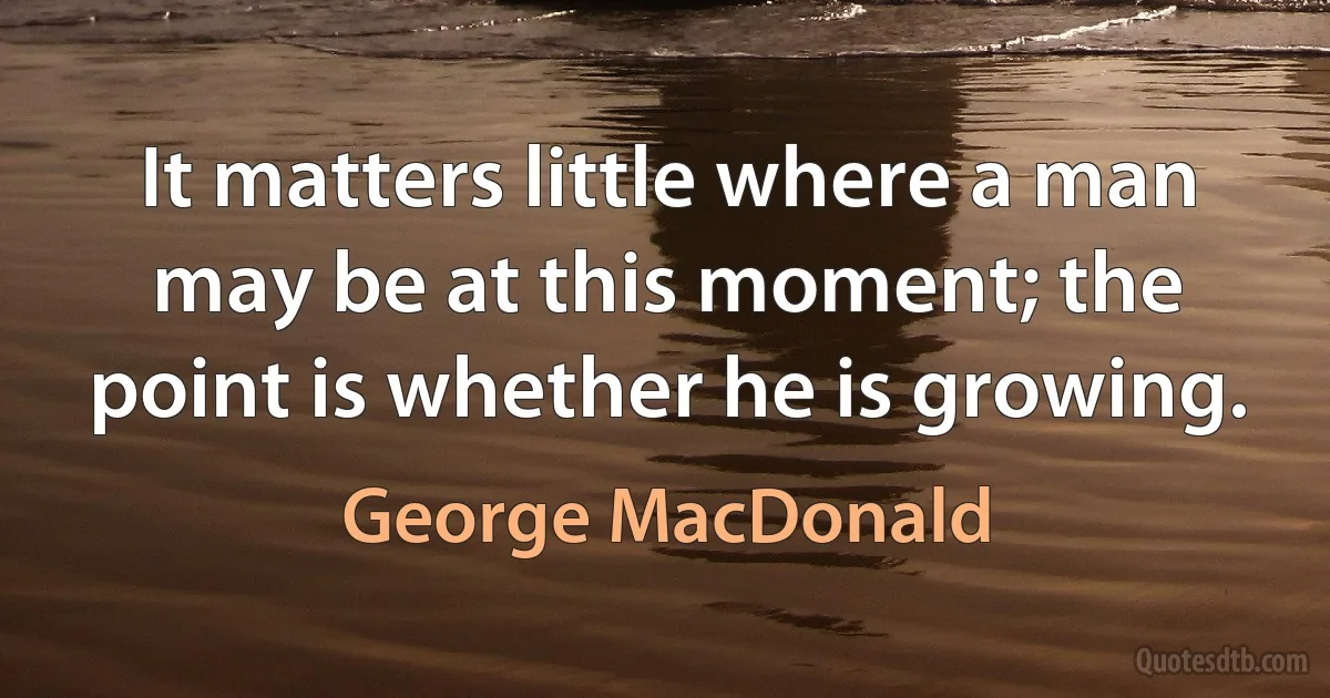 It matters little where a man may be at this moment; the point is whether he is growing. (George MacDonald)