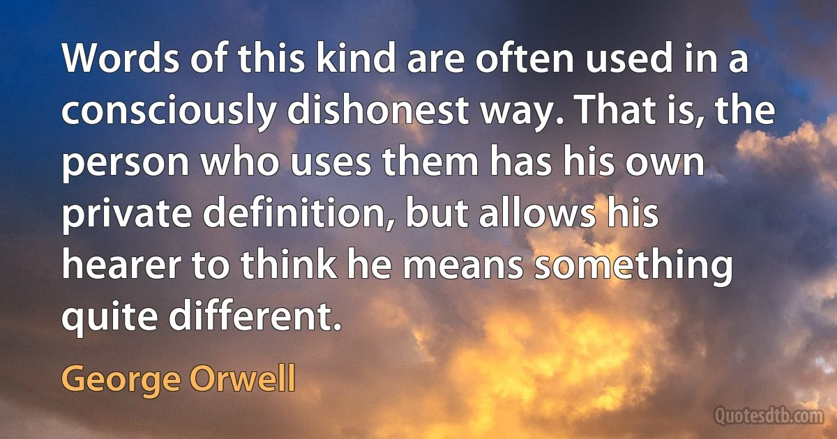 Words of this kind are often used in a consciously dishonest way. That is, the person who uses them has his own private definition, but allows his hearer to think he means something quite different. (George Orwell)