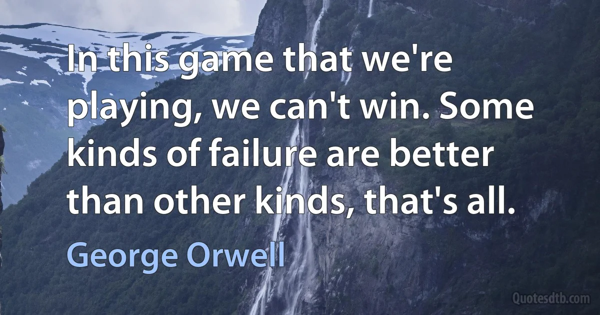 In this game that we're playing, we can't win. Some kinds of failure are better than other kinds, that's all. (George Orwell)