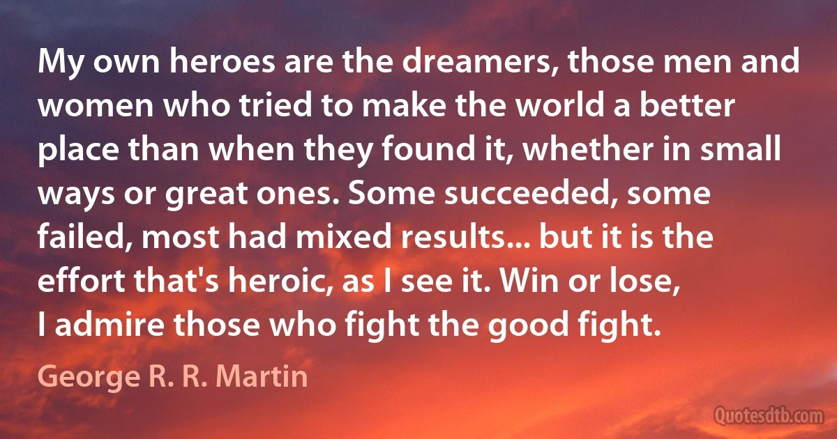 My own heroes are the dreamers, those men and women who tried to make the world a better place than when they found it, whether in small ways or great ones. Some succeeded, some failed, most had mixed results... but it is the effort that's heroic, as I see it. Win or lose, I admire those who fight the good fight. (George R. R. Martin)