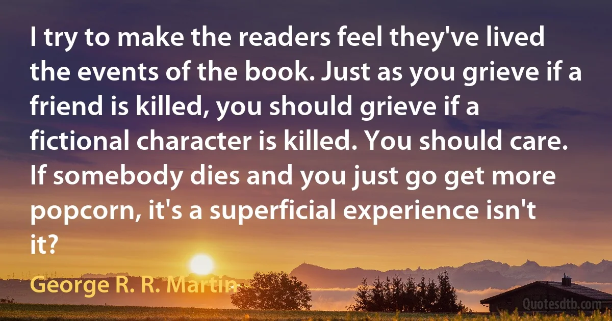 I try to make the readers feel they've lived the events of the book. Just as you grieve if a friend is killed, you should grieve if a fictional character is killed. You should care. If somebody dies and you just go get more popcorn, it's a superficial experience isn't it? (George R. R. Martin)