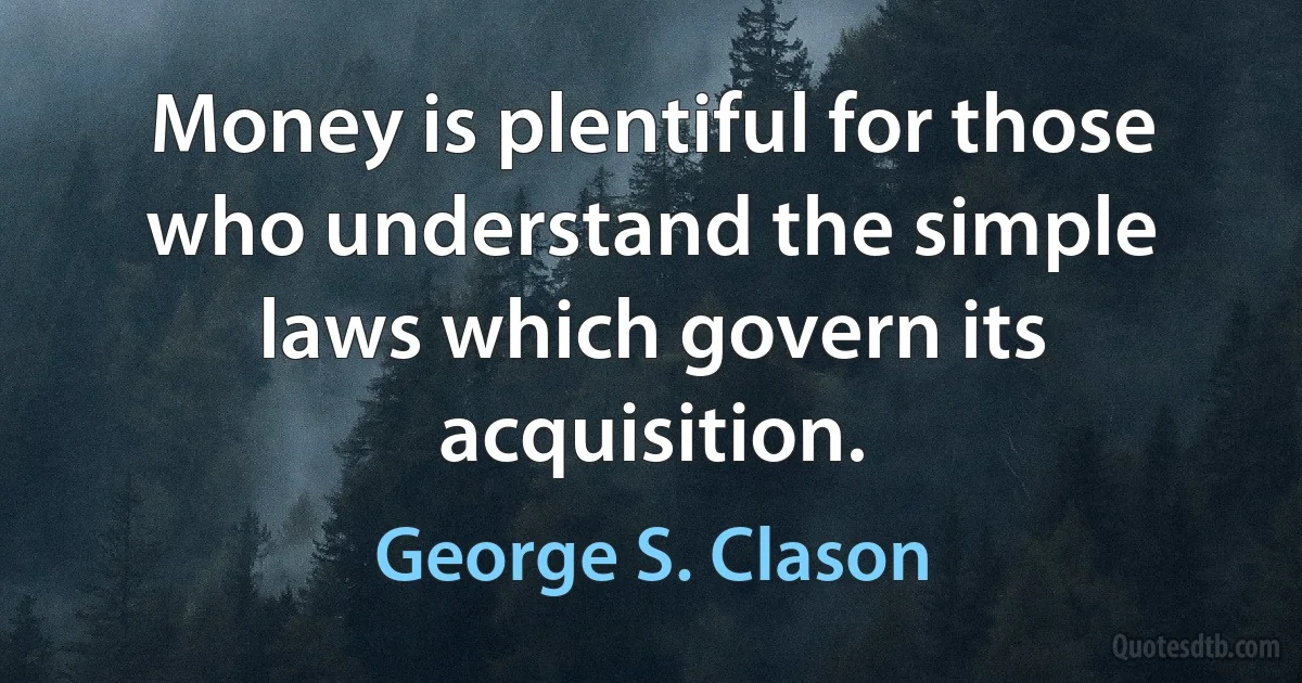 Money is plentiful for those who understand the simple laws which govern its acquisition. (George S. Clason)