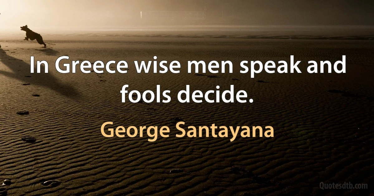 In Greece wise men speak and fools decide. (George Santayana)