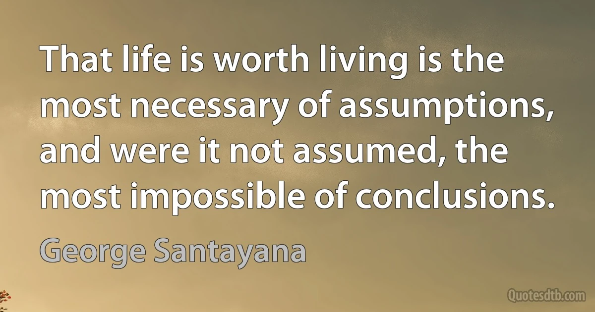 That life is worth living is the most necessary of assumptions, and were it not assumed, the most impossible of conclusions. (George Santayana)